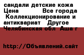 сандали детские кожа › Цена ­ 2 000 - Все города Коллекционирование и антиквариат » Другое   . Челябинская обл.,Аша г.